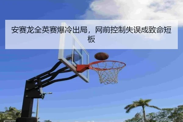 安赛龙全英赛爆冷出局，网前控制失误成致命短板