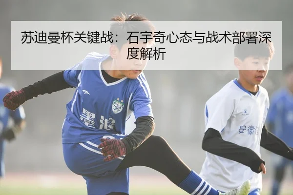苏迪曼杯关键战：石宇奇心态与战术部署深度解析