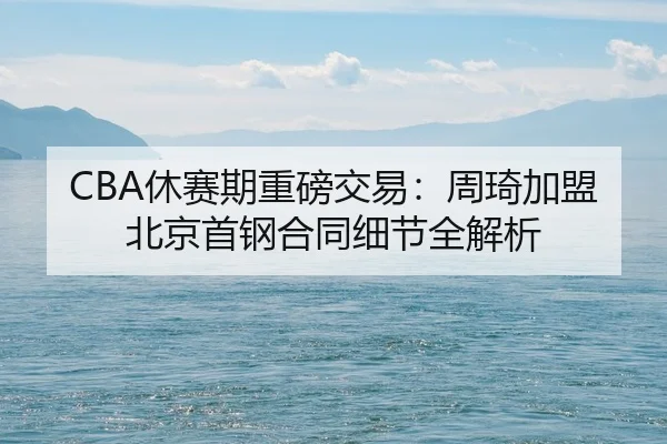 CBA休赛期重磅交易：周琦加盟北京首钢合同细节全解析