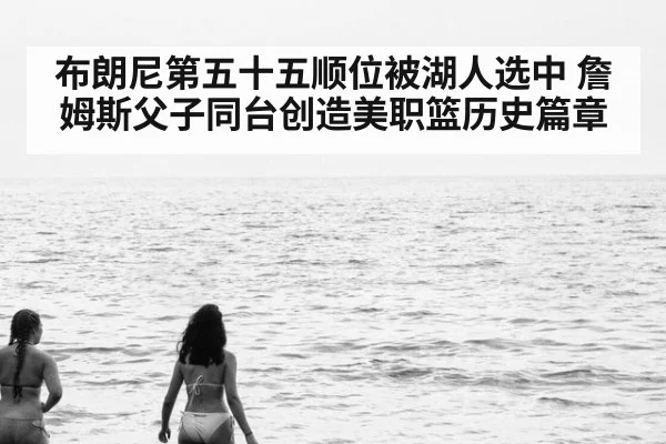 布朗尼第五十五顺位被湖人选中 詹姆斯父子同台创造美职篮历史篇章
