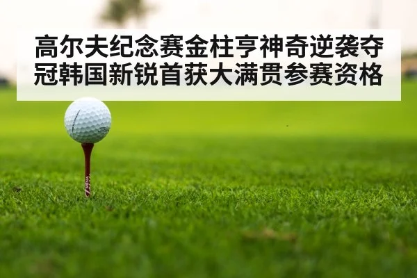 高尔夫纪念赛金柱亨神奇逆袭夺冠韩国新锐首获大满贯参赛资格
